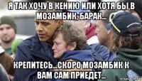я так хочу в кению или хотя бы в мозамбик, барак... крепитесь...скоро мозамбик к вам сам приедет...