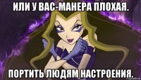 или у вас-манера плохая. портить людям настроения.