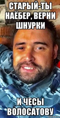 старый-ты наëбер, верни шнурки и чесы волосатову