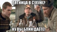 пятница в сухую? ну вы блин даёте!