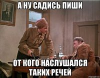 а ну садись пиши от кого наслушался таких речей