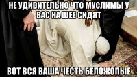 не удивительно что муслимы у вас на шее сидят вот вся ваша честь беложопые