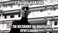 слышь браток нет ли желания на анальное притезание