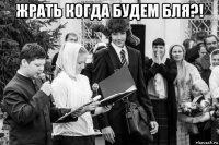 жрать когда будем бля?! 