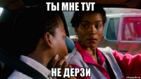 ты мне тут не дерзи