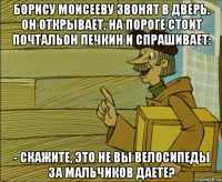 борису моисееву звонят в дверь. он открывает. на пороге стоит почтальон печкин и спрашивает: - скажите, это не вы велосипеды за мальчиков даете?