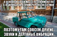 в основной своей массе петухи имеют по 6-8 цилиндров, к примеру porsche cayman gt4 (981) поэтому там совсем другие звуки и дёрганые вибрации