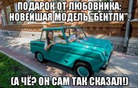 подарок от любовника: новейшая модель "бентли". (а чё? он сам так сказал!)
