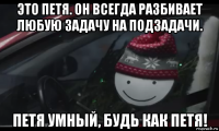 это петя. он всегда разбивает любую задачу на подзадачи. петя умный, будь как петя!
