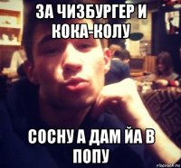 за чизбургер и кока-колу сосну а дам йа в попу