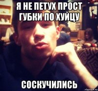 я не петух прост губки по хуйцу соскучились