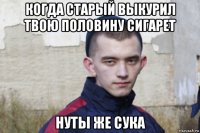 когда старый выкурил твою половину сигарет нуты же сука