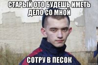 старый ото будешь иметь дело со мной сотру в песок