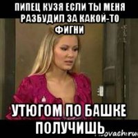 пипец кузя если ты меня разбудил за какой-то фигни утюгом по башке получишь