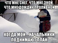 что мне снег, что мне зной, что мне дождик проливной когда мои... начальники поднимают план