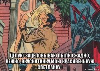  целую-зацеловываю пылко,жадно, нежно, вкуснятинку мою красивенькую светланку !