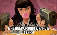  а ну вверх ручки драные сучки