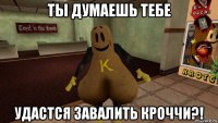 ты думаешь тебе удастся завалить кроччи?!
