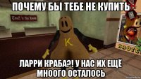 почему бы тебе не купить ларри краба?! у нас их ещё мноого осталось