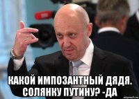  какой импозантный дядя. солянку путину? -да