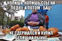 копишь-копишь себе на лодку, а потом - бац! не сдержался и купил беляш на рынке