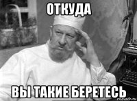 откуда вы такие беретесь