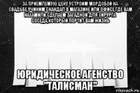 за приемлемую цену устроим мордобой на свадьбе,учиним скандал в магазине или офисе,где вам нахамили,сделаем загадкой для хирурга соседа,который портит вам жизнь юридическое агенство "талисман"