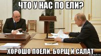 что у нас по ели? хорошо поели. борщ и салат