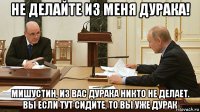 не делайте из меня дурака! мишустин, из вас дурака никто не делает. вы если тут сидите, то вы уже дурак