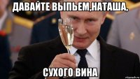 давайте выпьем,наташа, сухого вина