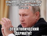владимир владимирович, вас что-то беспокоит?-ладошки чешутся -это атопический дерматит