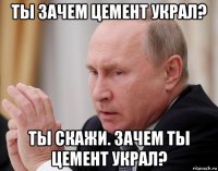 ты зачем цемент украл? ты скажи. зачем ты цемент украл?