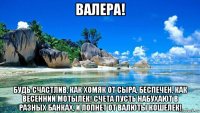 валера! будь счастлив, как хомяк от сыра, беспечен, как весенний мотылек! счета пусть набухают в разных банках, и лопнет от валюты кошелек!