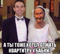  а ты тоже хотел отжать квартитру у бабки?