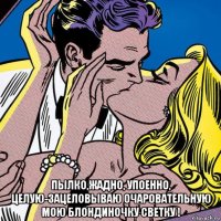  пылко,жадно, упоенно, целую-зацеловываю очаровательную мою блондиночку светку !