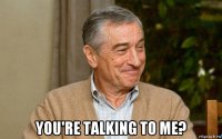  you're talking to me?