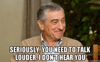  seriously, you need to talk louder. i don't hear you