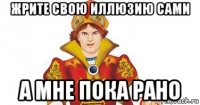 жрите свою иллюзию сами а мне пока рано