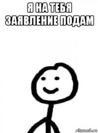 я на тебя заявление подам 