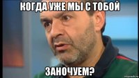 когда уже мы с тобой заночуем?