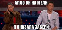 алло он на мели я сказала забери