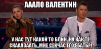 ааало валентин у нас тут какой то блин..ну как те скааазаать..мне сейчас его ебать?!