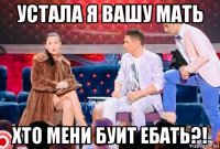 устала я вашу мать хто мени буит ебать?!