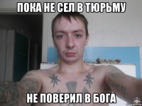 пока не сел в тюрьму не поверил в бога