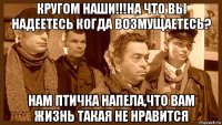 кругом наши!!!на что вы надеетесь когда возмущаетесь? нам птичка напела,что вам жизнь такая не нравится