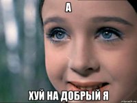 а хуй на добрый я