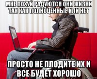 мне похуй радуются они жизни так как полноценные или нет просто не плодите их и все будет хорошо