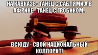 на кавказе - танец с саблями.а в африке - танец с гробиком. всюду - свой национальный коллорит!