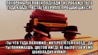 похороны. человек подходит к гробу и что то туда кладёт. встаёт к группе прощающихся. -ты что туда положил,- интересуется сосед. -да ты понимаешь, цветов нигде не было, так я ему шоколадку купил!