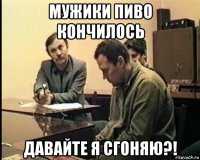 мужики пиво кончилось давайте я сгоняю?!